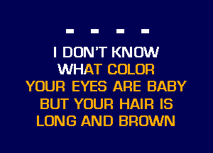 I DON'T KNOW
WHAT COLOR
YOUR EYES ARE BABY
BUT YOUR HAIR IS
LONG AND BROWN