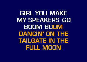 GIRL YOU MAKE
MY SPEAKERS GO
BOOM BOOM
DANCIN' ON THE
TAILGATE IN THE
FULL MOON

g