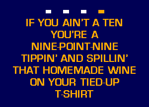 IF YOU AIN'T A TEN
YOU'RE A
NINEPOINTNINE
TIPPIN' AND SPILLIN'
THAT HOMEMADE WINE
ON YOUR TlED-UP
TSHIRT