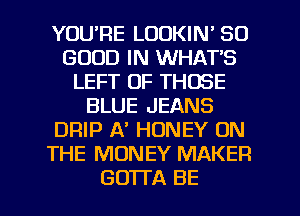 YOURE LOOKIN' SO
GOOD IN WHAT'S
LEFT OF THOSE
BLUE JEANS
DRIP A' HONEY ON
THE MONEY MAKER

GOTl'A BE l