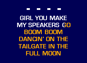 GIRL YOU MAKE
MY SPEAKERS GO
BOOM BOOM
DANCIN' ON THE

TAILGATE IN THE

FULL MOON l