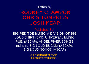 Written Byz

BIG RED TOE MUSIC, A DIVISION OF BIG
LOUD SHIRT(BN1I), UNIVERSAL MUSIC

puss (ASCAP), ANGEL RIVER SONGS

(adm by BIG LOUD BUCKS) (ASCAP),
BIG LOUD SONGS (ASCAP)

.OLL RIGHTS RESERVED.
USED BY PER MISSION,