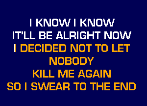 I KNOWI KNOW
IT'LL BE ALRIGHT NOW
I DECIDED NOT TO LET

NOBODY
KILL ME AGAIN
SO I SWEAR TO THE END