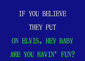 IF YOU BELIEVE
THEY PUT
ON ELVIS, HEY BABY
ARE YOU HAVIW FUN?