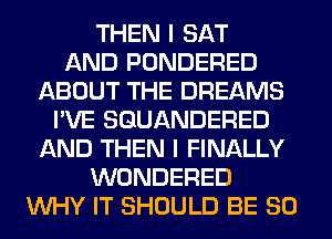 THEN I SAT
AND PONDERED
ABOUT THE DREAMS
I'VE SGUANDERED
AND THEN I FINALLY
WONDERED
WHY IT SHOULD BE SO