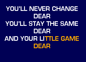 YOU'LL NEVER CHANGE
DEAR

YOU'LL STAY THE SAME
DEAR

AND YOUR LITI'LE GAME
DEAR