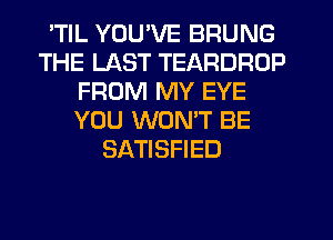 TlL YOU'VE BRUNG
THE LAST TEARDRUP
FROM MY EYE
YOU WONT BE
SATISFIED