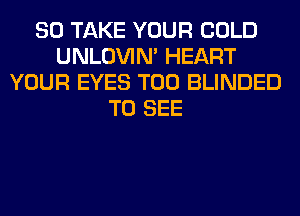 SO TAKE YOUR COLD
UNLOVIN' HEART
YOUR EYES T00 BLINDED
TO SEE