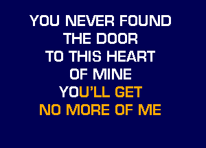 YOU NEVER FOUND
THE DOOR
TO THIS HEART
OF MINE
YOU'LL GET
NO MORE OF ME