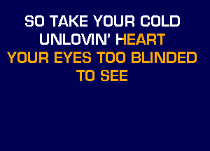 SO TAKE YOUR COLD
UNLOVIN' HEART
YOUR EYES T00 BLINDED
TO SEE