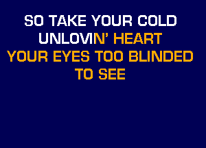 SO TAKE YOUR COLD
UNLOVIN' HEART
YOUR EYES T00 BLINDED
TO SEE