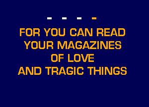 FOR YOU CAN READ
YOUR MAGAZINES
OF LOVE
AND TRAGIC THINGS