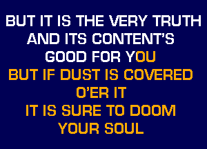 BUT IT IS THE VERY TRUTH
AND ITS CONTENT'S
GOOD FOR YOU
BUT IF DUST IS COVERED
O'ER IT
IT IS SURE TO DOOM
YOUR SOUL