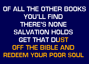 OF ALL THE OTHER BOOKS
YOU'LL FIND
THERE'S NONE
SALVATION HOLDS
GET THAT DUST

OFF THE BIBLE AND
REDEEM YOUR POOR SOUL