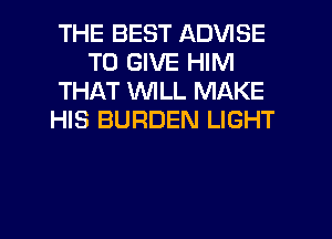 THE BEST ADVISE
TO GIVE HIM
THAT WLL MAKE
HIS BURDEN LIGHT