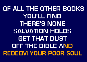 OF ALL THE OTHER BOOKS
YOU'LL FIND
THERE'S NONE
SALVATION HOLDS
GET THAT DUST

OFF THE BIBLE AND
REDEEM YOUR POOR SOUL
