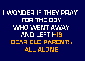 I WONDER IF THEY PRAY
FOR THE BOY
WHO WENT AWAY
AND LEFT HIS
DEAR OLD PARENTS
ALL ALONE