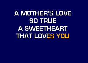 A MOTHER'S LOVE
30 TRUE
A SWEETHEART

THAT LOVES YOU
