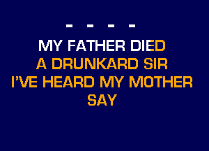 MY FATHER DIED
A DRUNKARD SIR
I'VE HEARD MY MOTHER
SAY