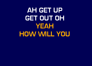 AH GET UP
GET OUT OH
YEAH

HOW WILL YOU