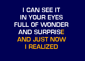 I CAN SEE IT
IN YOUR EYES
FULL OF WONDER
AND SURPRISE
AND JUST NOW
I REALIZED

g