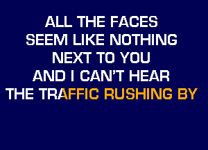 ALL THE FACES
SEEM LIKE NOTHING
NEXT TO YOU
AND I CAN'T HEAR
THE TRAFFIC RUSHING BY