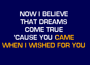 NOWI BELIEVE
THAT DREAMS
COME TRUE
'CAUSE YOU CAME
WHEN I VVISHED FOR YOU