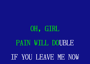 0H, GIRL
PAIN WILL DOUBLE
IF YOU LEAVE ME NOW