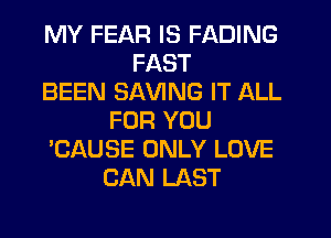 MY FEAR IS FADING
FAST
BEEN SAVING IT ALL
FOR YOU
'CAUSE ONLY LOVE
CAN LAST
