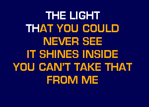 THE LIGHT
THAT YOU COULD
NEVER SEE
IT SHINES INSIDE
YOU CAN'T TAKE THAT
FROM ME