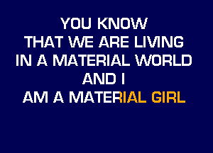 YOU KNOW
THAT WE ARE LIVING
IN A MATERIAL WORLD
AND I
AM A MATERIAL GIRL