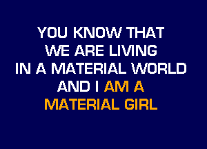 YOU KNOW THAT
WE ARE LIVING
IN A MATERIAL WORLD
AND I AM A
MATERIAL GIRL