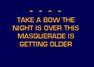 TAKE A BOW THE
NIGHT IS OVER THIS
MASGUERADE IS
GETTING OLDER