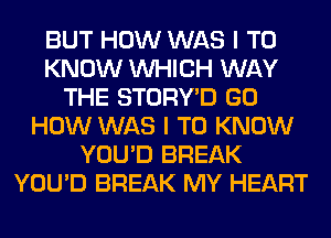 BUT HOW WAS I TO
KNOW WHICH WAY
THE STORY'D GO
HOW WAS I TO KNOW
YOU'D BREAK
YOU'D BREAK MY HEART