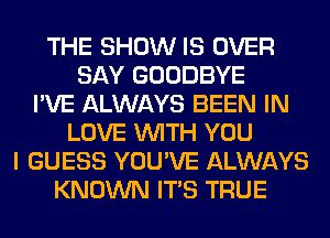 THE SHOW IS OVER
SAY GOODBYE
I'VE ALWAYS BEEN IN
LOVE WITH YOU
I GUESS YOU'VE ALWAYS
KNOWN ITS TRUE