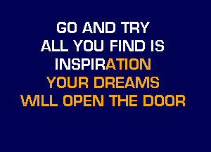 GO AND TRY
ALL YOU FIND IS
INSPIRATION
YOUR DREAMS
WILL OPEN THE DOOR