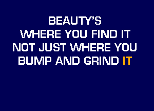 BEAUTY'S
WHERE YOU FIND IT
NOT JUST WHERE YOU
BUMP AND GRIND IT