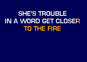 SHE'S TROUBLE
IN A WORD GET CLOSER
TO THE FIRE