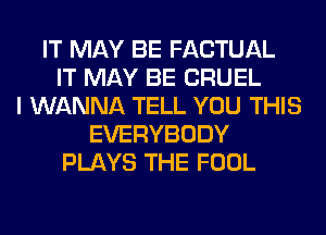 IT MAY BE FACTUAL
IT MAY BE CRUEL
I WANNA TELL YOU THIS
EVERYBODY
PLAYS THE FOOL