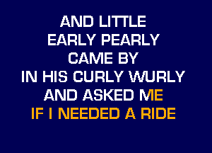 AND LITI'LE
EARLY PEARLY
CAME BY
IN HIS CURLY VVURLY
AND ASKED ME
IF I NEEDED A RIDE