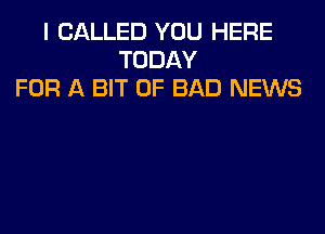 I CALLED YOU HERE
TODAY
FOR A BIT OF BAD NEWS