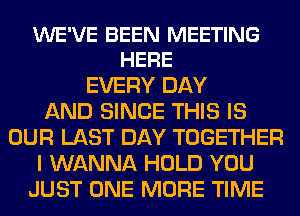 WE'VE BEEN MEETING
HERE

EVERY DAY
AND SINCE THIS IS
OUR LAST DAY TOGETHER
I WANNA HOLD YOU
JUST ONE MORE TIME