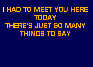 I HAD TO MEET YOU HERE
TODAY
THERE'S JUST SO MANY
THINGS TO SAY