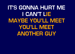 ITS GONNA HURT ME
I CAN'T LIE
MAYBE YOU'LL MEET
YOU'LL MEET
ANOTHER GUY