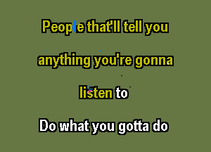Peop e that'll tell you
anything you're gonna

listen to

Do what you gotta do