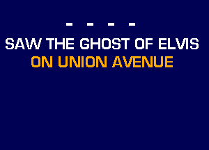 SAW THE GHOST 0F ELVIS
0N UNION AVENUE