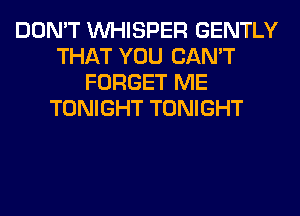 DON'T VVHISPER GENTLY
THAT YOU CAN'T
FORGET ME
TONIGHT TONIGHT