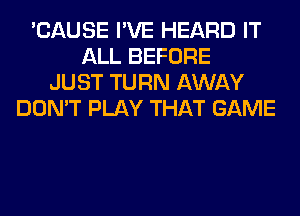 'CAUSE I'VE HEARD IT
ALL BEFORE
JUST TURN AWAY
DON'T PLAY THAT GAME