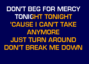 DON'T BEG FOR MERCY
TONIGHT TONIGHT
'CAUSE I CAN'T TAKE
ANYMORE
JUST TURN AROUND
DON'T BREAK ME DOWN
