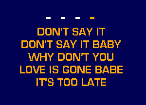 DON'T SAY IT
DOMT SAY IT BABY
WHY DONW YOU
LOVE IS GONE BABE
ITS TOO LATE